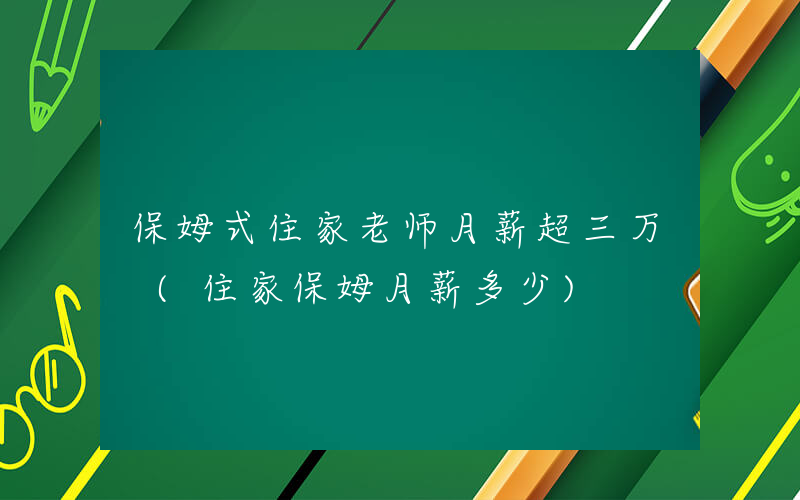保姆式住家老师月薪超三万 (住家保姆月薪多少)